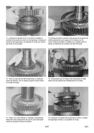 5/014/37
11. Lubrique el cojinete de la 1a marcha e instale el
cojinete de la jaula de acero en el engranaje. Coloque el
conjunto del engranaje y el cojinete en el eje por dentro
del anillo sincronizador.
12. Tome el cubo fijo de MA recalentado y colóquelo
sobre las estrías, con la cabeza superior hacia arriba,
en el Eje Principal.
13. Utilice una mazo blando o instalador apestañado
adecuado para asegurarse de que el cubo está total-
mente en posición contra el hombro.
14. Escoja el anillo a presión más grueso de la gama de
anillos graduados que quepa en la muesca con la
menor holgura posible e instálelo con cuidado para no
dañar la superficie de contacto del Eje Principal.
15. Compruebe que la holgura del engranaje se halla
dentro de las tolerancias establecidas en la tabla.
16. Lubrique el cojinete del engranaje inversor e instale
el engranaje inversor y el cojinete en el eje.
 