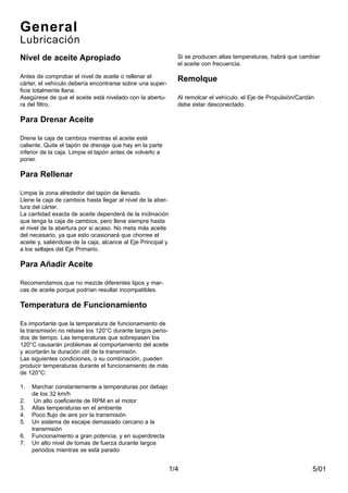 5/011/4
Si se producen altas temperaturas, habrá que cambiar
el aceite con frecuencia.
Remolque
Al remolcar el vehículo, el Eje de Propulsión/Cardán
debe estar desconectado.
General
Lubricación
Nivel de aceite Apropiado
Antes de comprobar el nivel de aceite o rellenar el
cárter, el vehículo debería encontrarse sobre una super-
ficie totalmente llana.
Asegúrese de que el aceite está nivelado con la abertu-
ra del filtro.
Para Drenar Aceite
Drene la caja de cambios mientras el aceite esté
caliente. Quite el tapón de drenaje que hay en la parte
inferior de la caja. Limpie el tapón antes de volverlo a
poner.
Para Rellenar
Limpie la zona alrededor del tapón de llenado.
Llene la caja de cambios hasta llegar al nivel de la aber-
tura del cárter.
La cantidad exacta de aceite dependerá de la inclinación
que tenga la caja de cambios, pero llene siempre hasta
el nivel de la abertura por si acaso. No meta más aceite
del necesario, ya que esto ocasionará que chorree el
aceite y, saliéndose de la caja, alcance al Eje Principal y
a los sellajes del Eje Primario.
Para Añadir Aceite
Recomendamos que no mezcle diferentes tipos y mar-
cas de aceite porque podrían resultar incompatibles.
Temperatura de Funcionamiento
Es importante que la temperatura de funcionamiento de
la transmisión no rebase los 120°C durante largos perio-
dos de tiempo. Las temperaturas que sobrepasen los
120°C causarán problemas al comportamiento del aceite
y acortarán la duración útil de la transmisión.
Las siguientes condiciones, o su combinación, pueden
producir temperaturas durante el funcionamiento de más
de 120°C:
1. Marchar constantemente a temperaturas por debajo
de los 32 km/h
2. Un alto coeficiente de RPM en el motor
3. Altas temperaturas en el ambiente
4. Poco flujo de aire por la transmisión
5. Un sistema de escape demasiado cercano a la
transmisión
6. Funcionamiento a gran potencia, y en superdirecta
7. Un alto nivel de tomas de fuerza durante largos
periodos mientras se está parado
 
