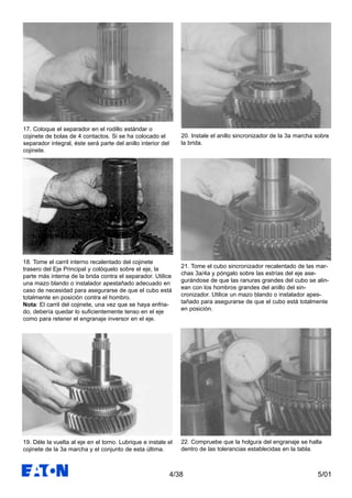 5/014/38
17. Coloque el separador en el rodillo estándar o
cojinete de bolas de 4 contactos. Si se ha colocado el
separador integral, éste será parte del anillo interior del
cojinete.
18. Tome el carril interno recalentado del cojinete
trasero del Eje Principal y colóquelo sobre el eje, la
parte más interna de la brida contra el separador. Utilice
una mazo blando o instalador apestañado adecuado en
caso de necesidad para asegurarse de que el cubo está
totalmente en posición contra el hombro.
Nota: El carril del cojinete, una vez que se haya enfria-
do, debería quedar lo suficientemente tenso en el eje
como para retener el engranaje inversor en el eje.
19. Déle la vuelta al eje en el torno. Lubrique e instale el
cojinete de la 3a marcha y el conjunto de esta última.
20. Instale el anillo sincronizador de la 3a marcha sobre
la brida.
21. Tome el cubo sincronizador recalentado de las mar-
chas 3a/4a y póngalo sobre las estrías del eje ase-
gurándose de que las ranuras grandes del cubo se alin-
ean con los hombros grandes del anillo del sin-
cronizador. Utilice un mazo blando o instalador apes-
tañado para asegurarse de que el cubo está totalmente
en posición.
22. Compruebe que la holgura del engranaje se halla
dentro de las tolerancias establecidas en la tabla.
 