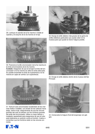 5/014/40
29. Lubrique el cojinete de la 5a marcha e instale el
cojinete y el conjunto de la 5a marcha en el eje.
30. Posicione el anillo sincronizador de la 5a marcha en
la brida sincronizadora de la 5a marcha.
Cuidado: Asegúrese de que al encajar la brida del sin-
cronizador a la 5a marcha se utilice la brida adecuada.
Es posible ensamblar la brida de superdirecta a la 5a
marcha en cajas de cambio con superdirecta.
32. Escoja el anillo elástico más grueso de la gama de
anillos elásticos graduados que pueda caber en la
muesca para que quede la menor holgura posible.
33. Encaje el anillo elástico dentro de la muesca del Eje
Principal.
34. Compruebe la holgura final del engranaje con gal-
gas.
31. Tome el cubo sincronizador recalentado de las mar-
chas 5a/6a e instálelo, con el lado de las cabezas hacia
abajo, sobre el eje, asegurándose de que las ranuras
grandes del cubo se alinean con los hombros grandes
del anillo del sincronizador. Utilice un mazo blando o
instalador apestañado para asegurarse de que el cubo
está totalmente en posición contra el hombro. Vuelva a
comprobar que los hombros están en las ranuras cor-
rectas.
 