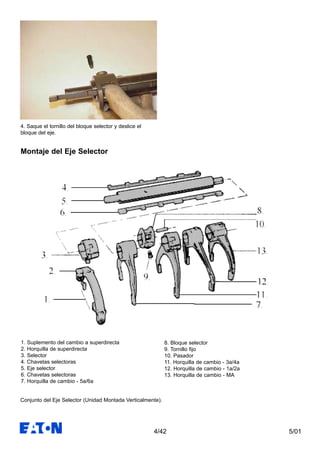 5/014/42
4. Saque el tornillo del bloque selector y deslice el
bloque del eje.
Conjunto del Eje Selector (Unidad Montada Verticalmente).
1. Suplemento del cambio a superdirecta
2. Horquilla de superdirecta
3. Selector
4. Chavetas selectoras
5. Eje selector
6. Chavetas selectoras
7. Horquilla de cambio - 5a/6a
8. Bloque selector
9. Tornillo fijo
10. Pasador
11. Horquilla de cambio - 3a/4a
12. Horquilla de cambio - 1a/2a
13. Horquilla de cambio - MA
Montaje del Eje Selector
 