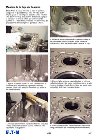 5/014/44
Nota: Antes de volver a montar la Caja de Cambios,
asegúrese de que cada mitad y las cubiertas están
limpias y que se han limpiado todas las juntas y materi-
ales de unión/sellaje en sus caras de contacto. Aplique
a las roscas la unión o sellaje que se recomiende
(Loctite: 641) al re-utilizar pernos del tipo con "sellaje de
protección" o al encajar pernos grandes a orificios.
2. Aplicar el sellante loctite 518 si ha sido eliminado e
instalar nuevos enchufes de expansión para el eje
selector, con la cara rebajada enfrentada por dentro a
las cajas interiores.
3. Usando la herramienta especial instalar los casquillos
del eje selector en las cajas. Guiarlo hasta que este
totalmente en su posición.
4. Instalar el extremo exterior del cojinete frontal en el
eje de posición dentro de la caja frontal hasta que
quede aprox. 5mm por debajo de las caras de la caja.
5. Usando la herramienta especial instalar el extremo
del cojinete trasero del eje de posición dentro de la caja
trasera, desplazarlo hacia dentro hasta que quede justo
por debajo de la cara trasera de la caja.
6. Colocar el espaciador sobre el extremo del cojinete,
asegurándose de que sobresale por encima de la caja.
Montaje de la Caja de Cambios
 