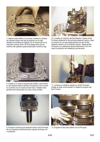 5/014/45
7. Aplicar loctite 5900 a la carcasa, instalar la cubierta
de cojinete trasero del eje de posición en la caja.
Apretar los tornillos de cabeza con el mismo par en el
intervalo correcto (69 a 78 Nm) asegurando que el
extremo del cojinete quede presionado contra la caja.
8. Instale en la caja el conjunto del rodillo y carril exteri-
or del cojinete trasero del Eje Principal así como el anil-
lo a presión con la muesca hacia fuera. Instale el alo-
jamiento del velocímetro con dos o tres tornillos.
9. Encaje la camisa guía especial sobre el Eje Principal.
No se necesita herramienta para cojinete de bolas con
4 contactos.
10. Localice al conjunto del Eje Selector. Sujete el Eje
Principal utilizando la herramienta especial, perne y baje
el conjunto en la caja asegurándose de que el Eje
Selector penetra en el casquillo trasero. Sujete el Eje
Principal y los selectores aproximadamente a 20 mm
sobre la posición de instalación permanente.
11. Lubrique e instale la espiga en el Eje Principal.
Instale el anillo sincronizador e instale el conjunto del
Eje Primario.
12. Engrane al Eje Secundario con el Principal.
 