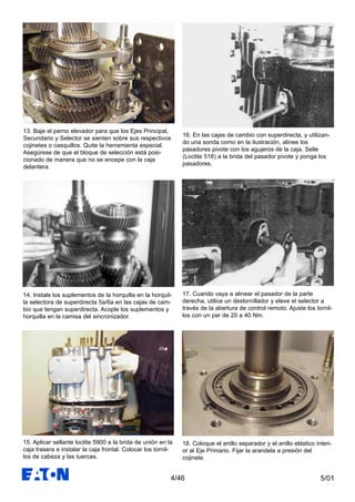 5/014/46
13. Baje el perno elevador para que los Ejes Principal,
Secundario y Selector se sienten sobre sus respectivos
cojinetes o casquillos. Quite la herramienta especial.
Asegúrese de que el bloque de selección está posi-
cionado de manera que no se encepe con la caja
delantera.
14. Instale los suplementos de la horquilla en la horquil-
la selectora de superdirecta 5a/6a en las cajas de cam-
bio que tengan superdirecta. Acople los suplementos y
horquilla en la camisa del sincronizador.
15. Aplicar sellante loctite 5900 a la brida de unión en la
caja trasera e instalar la caja frontal. Colocar los tornil-
los de cabeza y las tuercas.
16. En las cajas de cambio con superdirecta, y utilizan-
do una sonda como en la ilustración, alinee los
pasadores pivote con los agujeros de la caja. Selle
(Loctite 518) a la brida del pasador pivote y ponga los
pasadores.
17. Cuando vaya a alinear el pasador de la parte
derecha, utilice un destornillador y eleve el selector a
través de la abertura de control remoto. Ajuste los tornil-
los con un par de 20 a 40 Nm.
18. Coloque el anillo separador y el anillo elástico interi-
or al Eje Primario. Fijar la arandela a presión del
cojinete.
 