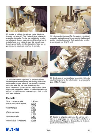 5/014/48
24. Back off the four capscrews to zero torque then
retighten just sufficiently to nip the bearing cover plate.
Using feeler gauges, measure the clearance between
the cover plate and the case at several points.
From the range of graded spacers select the thickness
which give the required preload to the layshaft bearings
of 0,075 to 0,125 mm with new bearings or 0,00 to 0,05
with used bearings.
25. Lubrique el cojinete del Eje Secundario e instale el
separador graduado con el grosor elegido. Aplique sell-
abridas e instale la cubierta. Selle y ajuste los tornillos
al par correcto (de 69 a 78 Nm).
Grosor del separador 2,40mm
añadir plancha de ajuste 0,508
2,908
restar holgura 0,30
2,608
añadir pre-carga 0,05
2,658
restar separador 2,40
0,258
Plancha que se necesita 0,254
26. Gire la caja de cambios hacia la posición horizontal
y quite el alojamiento del velocímetro y la camisa de la
guía del Eje Principal.
Ejemplo
27. Colocar la galga de separación del cojinete a pre-
sión en el eje principal por encima del reborde frente al
cojinete trasero. Asegurarse de que el surco de aceite
queda enfrentado con los rodillos.
23. Instalar la cubierta del cojinete frontal del eje de
posición (sin sellante). Fijar los tornillos de cabeza sin
arandelas de muelle. Apretar con cuidado los tornillos
de cabeza sin llegar a tope rotando al hacerlo el eje de
entrada hacia atrás y delante para fijar los cojinetes.
Seguir apretando los tornillos de cabeza hasta que se
perciba cierta resistencia en el eje de entrada.
 