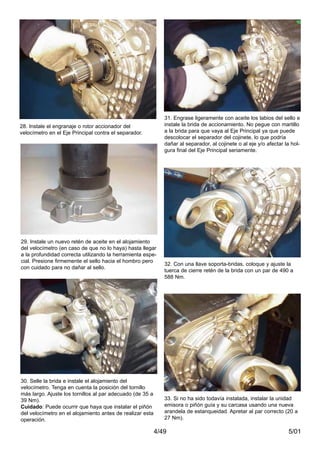 5/014/49
29. Instale un nuevo retén de aceite en el alojamiento
del velocímetro (en caso de que no lo haya) hasta llegar
a la profundidad correcta utilizando la herramienta espe-
cial. Presione firmemente el sello hacia el hombro pero
con cuidado para no dañar al sello.
30. Selle la brida e instale el alojamiento del
velocímetro. Tenga en cuenta la posición del tornillo
más largo. Ajuste los tornillos al par adecuado (de 35 a
39 Nm).
Cuidado: Puede ocurrir que haya que instalar el piñón
del velocímetro en el alojamiento antes de realizar esta
operación.
31. Engrase ligeramente con aceite los labios del sello e
instale la brida de accionamiento. No pegue con martillo
a la brida para que vaya al Eje Principal ya que puede
descolocar el separador del cojinete, lo que podría
dañar al separador, al cojinete o al eje y/o afectar la hol-
gura final del Eje Principal seriamente.
32. Con una llave soporta-bridas, coloque y ajuste la
tuerca de cierre retén de la brida con un par de 490 a
588 Nm.
33. Si no ha sido todavía instalada, instalar la unidad
emisora o piñón guía y su carcasa usando una nueva
arandela de estanqueidad. Apretar al par correcto (20 a
27 Nm).
28. Instale el engranaje o rotor accionador del
velocímetro en el Eje Principal contra el separador.
 