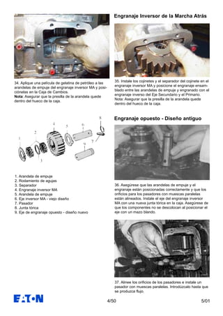 5/014/50
35. Instale los cojinetes y el separador del cojinete en el
engranaje inversor MA y posicione el engranaje ensam-
blado entre las arandelas de empuje y engranado con el
engranaje inverso del Eje Secundario y el Primario.
Nota: Asegurar que la presilla de la arandela quede
dentro del hueco de la caja.
36. Asegúrese que las arandelas de empuje y el
engranaje están posicionadas correctamente y que los
orificios para los pasadores con muescas paralelas
están alineados. Instale el eje del engranaje inversor
MA con una nueva junta tórica en la caja. Asegúrese de
que los componentes no se descolocan al posicionar el
eje con un mazo blando.
Engranaje Inversor de la Marcha Atrás
Engranaje opuesto - Diseño antiguo
34. Aplique una película de gelatina de petróleo a las
arandelas de empuje del engranaje inversor MA y posi-
ciónelas en la Caja de Cambios.
Nota: Asegurar que la presilla de la arandela quede
dentro del hueco de la caja.
37. Alinee los orificios de los pasadores e instale un
pasador con muescas paralelas. Introdúzcalo hasta que
se produzca flujo.
1. Arandela de empuje
2. Rodamiento de agujas
3. Separador
4. Engranaje inversor MA
5. Arandela de empuje
6. Eje inversor MA - viejo diseño
7. Pasador
8. Junta tórica
9. Eje de engranaje opuesto - diseño nuevo
 
