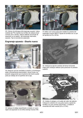 5/014/51
40. Aplique el sellaje especificado e instale un nuevo
tapón de expansión en el orificio del Eje Inversor MA.
41.Utilice una nueva junta para instalar la cubierta del
engranaje inversor MA/TF. Ajuste los tornillos con un par
de apriete de 35 a 39 Nm.
42. Coloque la caja de cambios de forma horizontal.
Haga girar al bloque selector para posicionar el pasador
superior.
43. Instale el vástago y el muelle del retén del selector.
Coloque la cubierta con una junta nueva y ajuste los
tornillos a su par correcto (20-24 Nm). o instale el
ensamble del retén neutral (32 a 37 Nm).
39. Asegurar que las arandelas a presión y el embrague
están correctamente posicionados. Llevar el eje a su
posición asegurando que el extremo del mismo quede
justo por debajo de la superficie de la caja.
Engranaje opuesto - Diseño nuevo
38. Colocar el embrague del engranaje opuesto / placa
cubierta de PTO. Apretar los tornillos de cabeza al par
correcto (35 a 39 Nm). Aplicar sellante al enchufe de
expansión en el taladro del engranaje intermedio
opuesto. Fijar el enchufe de expansión.
 