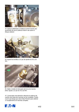 5/014/52
45. Ajuste los tornillos a un par de apriete de 35 a 39
Nm.
46. Selle e instale el interruptor de la luz de marcha
atrás. Ajuste a un par de 16 a 22 Nm.
47. Compruebe manualmente utilizando la palanca de
cambio que todas las marchas se han acoplado. Puede
ocurrir que tenga que rotar el Eje Primario para obtener
un acoplamiento de marchas completo.
44. Aplique sellabridas e instale el control remoto ase-
gurándose de que la palanca interior cae sobre el
bloque selector.
 