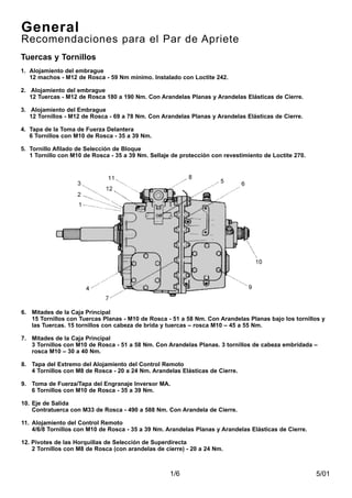5/011/6
6. Mitades de la Caja Principal
15 Tornillos con Tuercas Planas - M10 de Rosca - 51 a 58 Nm. Con Arandelas Planas bajo los tornillos y
las Tuercas. 15 tornillos con cabeza de brida y tuercas – rosca M10 – 45 a 55 Nm.
7. Mitades de la Caja Principal
3 Tornillos con M10 de Rosca - 51 a 58 Nm. Con Arandelas Planas. 3 tornillos de cabeza embridada –
rosca M10 – 30 a 40 Nm.
8. Tapa del Extremo del Alojamiento del Control Remoto
4 Tornillos con M8 de Rosca - 20 a 24 Nm. Arandelas Elásticas de Cierre.
9. Toma de Fuerza/Tapa del Engranaje Inversor MA.
6 Tornillos con M10 de Rosca - 35 a 39 Nm.
10. Eje de Salida
Contratuerca con M33 de Rosca - 490 a 588 Nm. Con Arandela de Cierre.
11. Alojamiento del Control Remoto
4/6/8 Tornillos con M10 de Rosca - 35 a 39 Nm. Arandelas Planas y Arandelas Elásticas de Cierre.
12. Pivotes de las Horquillas de Selección de Superdirecta
2 Tornillos con M8 de Rosca (con arandelas de cierre) - 20 a 24 Nm.
General
Recomendaciones para el Par de Apriete
Tuercas y Tornillos
1. Alojamiento del embrague
12 machos - M12 de Rosca - 59 Nm mínimo. Instalado con Loctite 242.
2. Alojamiento del embrague
12 Tuercas - M12 de Rosca 180 a 190 Nm. Con Arandelas Planas y Arandelas Elásticas de Cierre.
3. Alojamiento del Embrague
12 Tornillos - M12 de Rosca - 69 a 78 Nm. Con Arandelas Planas y Arandelas Elásticas de Cierre.
4. Tapa de la Toma de Fuerza Delantera
6 Tornillos con M10 de Rosca - 35 a 39 Nm.
5. Tornillo Afilado de Selección de Bloque
1 Tornillo con M10 de Rosca - 35 a 39 Nm. Sellaje de protección con revestimiento de Loctite 270.
 