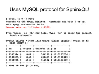Uses MySQL protocol for SphinxQL! $ mysql -h 0 -P 9306 Welcome to the MySQL monitor.  Commands end with ; or \g. Your MySQL connection id is 1 Server version: 1.11-dev (r2569) Type 'help;' or '\h' for help. Type '\c' to clear the current input statement. mysql> SELECT * FROM lj1m WHERE MATCH('Sphinx') ORDER BY ts DESC LIMIT 3; +---------+--------+------------+------------+ | id  | weight | channel_id | ts  | +---------+--------+------------+------------+ | 7333394 |  1649 |  384139 | 1113235736 | | 7138085 |  1649 |  402659 | 1113190323 | | 7051055 |  1649 |  412502 | 1113163490 | +---------+--------+------------+------------+ 3 rows in set (0.00 sec) 