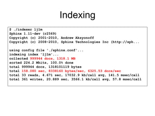 Indexing $ ./indexer lj1m Sphinx 1.11-dev (r2569) Copyright (c) 2001-2010, Andrew Aksyonoff Copyright (c) 2008-2010, Sphinx Technologies Inc (http://sph... using config file './sphinx.conf'... indexing index 'lj1m'... collected  999944 docs, 1318.1 MB sorted 224.2 Mhits, 100.0% done total 999944 docs, 1318101119 bytes total  158.080 sec, 8338160 bytes/sec, 6325.53 docs/sec total 33 reads, 4.671 sec, 17032.9 kb/call avg, 141.5 msec/call total 361 writes, 20.889 sec, 3566.1 kb/call avg, 57.8 msec/call 