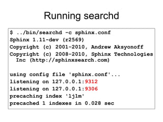 Running searchd $ ../bin/searchd -c sphinx.conf Sphinx 1.11-dev (r2569) Copyright (c) 2001-2010, Andrew Aksyonoff Copyright (c) 2008-2010, Sphinx Technologies Inc (http://sphinxsearch.com) using config file 'sphinx.conf'... listening on 127.0.0.1: 9312 listening on 127.0.0.1: 9306 precaching index 'lj1m' precached 1 indexes in 0.028 sec 