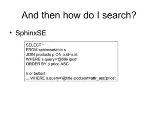 And then how do I search? SphinxSE SELECT * FROM sphinxsetable s JOIN products p ON p.id=s.id WHERE s.query='@title ipod' ORDER BY p.price ASC // or better! ... WHERE s.query='@title ipod;sort=attr_asc:price'; 