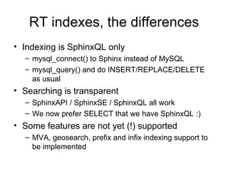 RT indexes, the differences Indexing is SphinxQL only mysql_connect() to Sphinx instead of MySQL mysql_query() and do INSERT/REPLACE/DELETE as usual Searching is transparent SphinxAPI / SphinxSE / SphinxQL all work We now prefer SELECT that we have SphinxQL :) Some features are not yet (!) supported MVA, geosearch, prefix and infix indexing support to be implemented 