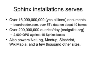 Sphinx installations serves Over 16,000,000,000 (yes billions) documents boardreader.com, over 5Tb data on about 40 boxes Over 200,000,000 queries/day (craigslist.org) 2,000 QPS against 15 Sphinx boxes  Also powers NetLog, Meetup, Slashdot, WikiMapia, and a few thousand other sites. 