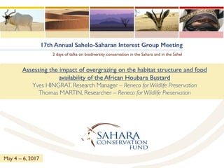 17th Annual Sahelo-Saharan Interest Group Meeting
2 days of talks on biodiversity conservation in the Sahara and in the Sahel
Assessing the impact of overgrazing on the habitat structure and food
availability of the African Houbara Bustard
Yves HINGRAT, Research Manager – Reneco for Wildlife Preservation
Thomas MARTIN, Researcher – Reneco for Wildlife Preservation
May 4 – 6, 2017
 