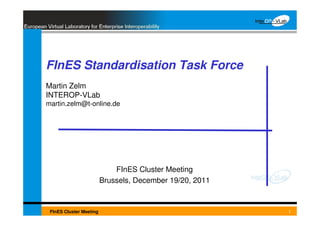 FInES Standardisation Task Force
 Martin Zelm
 INTEROP-VLab
 martin.zelm@t-online.de




                               FInES Cluster Meeting
                           Brussels, December 19/20, 2011


   FInES Cluster Meeting
Date                                        Title           1
 