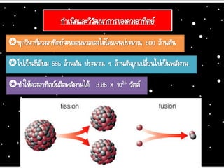 กาเนิดและวิวัฒนาการของดวงอาทิตย์
ทุกวินาทีดวงอาทิตย์จะหลอมมวลของไฮโดรเจนประมาณ 600 ล้านตัน
ไปเป็นฮีเลียม 596 ล้านตัน ประมาณ 4 ล้านตันถูกเปลี่ยนไปเป็นพลังงาน
ทาให้ดวงอาทิตย์ผลิตพลังงานได้ 3.85 x 1026 วัตต์
 