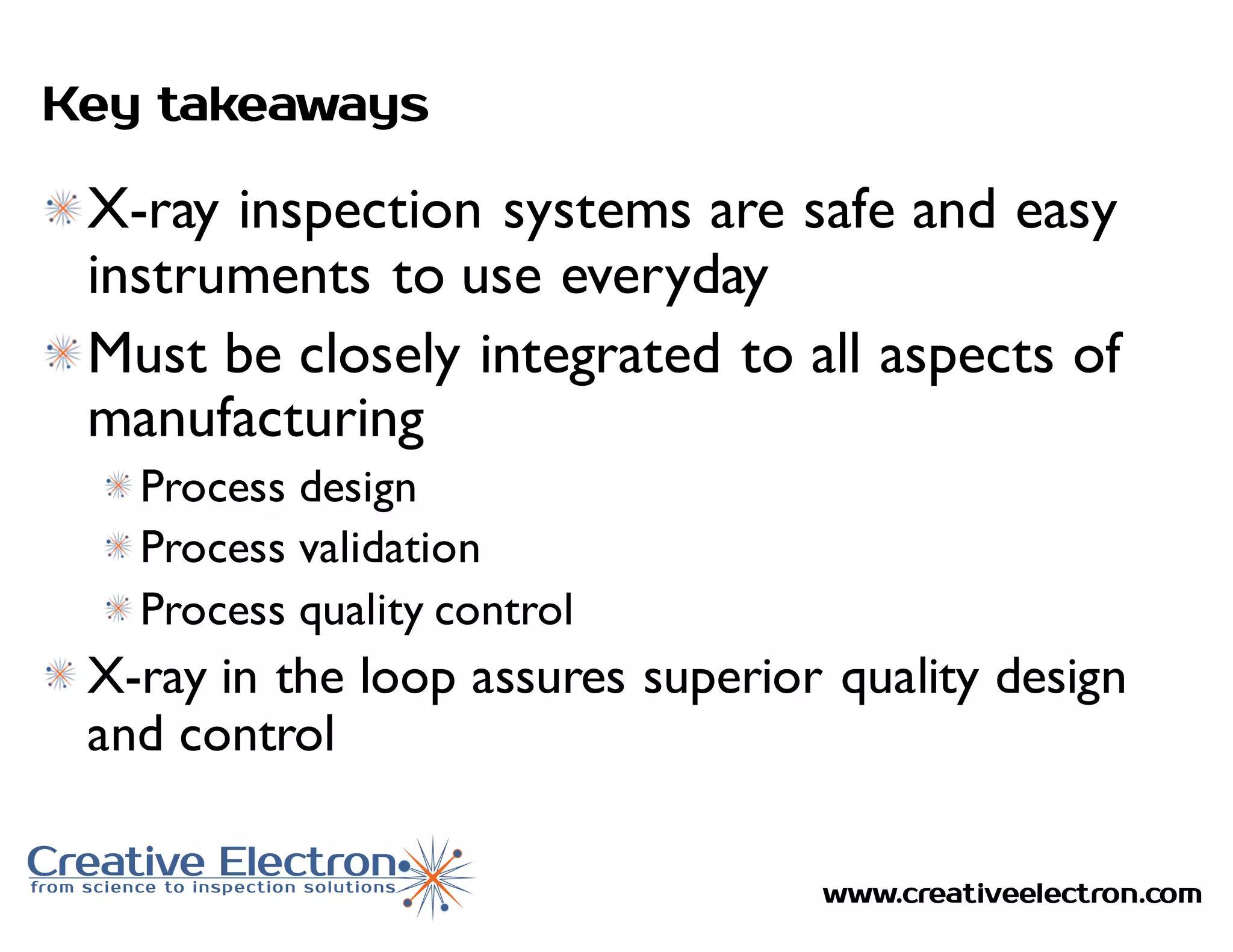 www.creativeelectron.com
Key takeaways
X-ray inspection systems are safe and easy
instruments to use everyday
Must be closely integrated to all aspects of
manufacturing
Process design
Process validation
Process quality control
X-ray in the loop assures superior quality design
and control
 
