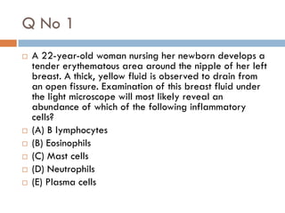 Q No 1
   A 22-year-old woman nursing her newborn develops a
    tender erythematous area around the nipple of her left
    breast. A thick, yellow fluid is observed to drain from
    an open fissure. Examination of this breast fluid under
    the light microscope will most likely reveal an
    abundance of which of the following inflammatory
    cells?
   (A) B lymphocytes
   (B) Eosinophils
   (C) Mast cells
   (D) Neutrophils
   (E) Plasma cells
 