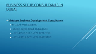 BUSINESS SETUP CONSULTANTS IN
DUBAI
 Virtuoso Business Development Consultancy
 M-15,Al Wasl Building,
 Sheikh Zayed Road, Dubai,U.A.E
 +971 43515 637 / +971 4271 3716
 +971 4 3515 647/ +971 508778797
 