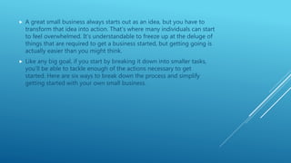  A great small business always starts out as an idea, but you have to
transform that idea into action. That’s where many individuals can start
to feel overwhelmed. It’s understandable to freeze up at the deluge of
things that are required to get a business started, but getting going is
actually easier than you might think.
 Like any big goal, if you start by breaking it down into smaller tasks,
you’ll be able to tackle enough of the actions necessary to get
started. Here are six ways to break down the process and simplify
getting started with your own small business.
 