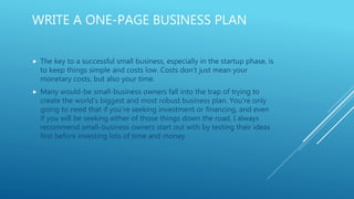 WRITE A ONE-PAGE BUSINESS PLAN
 The key to a successful small business, especially in the startup phase, is
to keep things simple and costs low. Costs don’t just mean your
monetary costs, but also your time.
 Many would-be small-business owners fall into the trap of trying to
create the world's biggest and most robust business plan. You’re only
going to need that if you’re seeking investment or financing, and even
if you will be seeking either of those things down the road, I always
recommend small-business owners start out with by testing their ideas
first before investing lots of time and money.
 