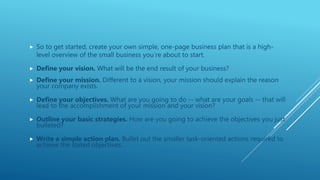  So to get started, create your own simple, one-page business plan that is a high-
level overview of the small business you’re about to start.
 Define your vision. What will be the end result of your business?
 Define your mission. Different to a vision, your mission should explain the reason
your company exists.
 Define your objectives. What are you going to do -- what are your goals -- that will
lead to the accomplishment of your mission and your vision?
 Outline your basic strategies. How are you going to achieve the objectives you just
bulleted?
 Write a simple action plan. Bullet out the smaller task-oriented actions required to
achieve the stated objectives.
 