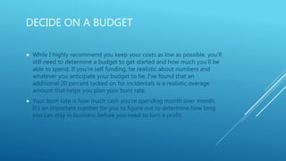 DECIDE ON A BUDGET
 While I highly recommend you keep your costs as low as possible, you’ll
still need to determine a budget to get started and how much you’ll be
able to spend. If you’re self funding, be realistic about numbers and
whatever you anticipate your budget to be. I’ve found that an
additional 20 percent tacked on for incidentals is a realistic overage
amount that helps you plan your burn rate.
 Your burn rate is how much cash you’re spending month over month.
It’s an important number for you to figure out to determine how long
you can stay in business before you need to turn a profit.
 