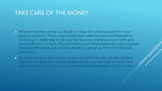TAKE CARE OF THE MONEY
 Whatever business entity you decide on, keep the funds separate from your
personal accounts. This is a big mistake that makes tax time and financials so
confusing. It’s really easy to set up a free business checking account with your
local credit union or bank. All you’ll need is your filing paperwork, sole proprietor
licensing information and an initial deposit to get set up from most financial
institutions.
 Don’t pay for an account or get any kind of credit lines yet, just get a holding
place you can keep your money separated from your personal accounts. This
should take you no more than hour at the financial institution of your choice.
 