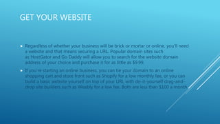 GET YOUR WEBSITE
 Regardless of whether your business will be brick or mortar or online, you’ll need
a website and that means securing a URL. Popular domain sites such
as HostGator and Go Daddy will allow you to search for the website domain
address of your choice and purchase it for as little as $9.99.
 If you’re starting an online business, you can tie your domain to an online
shopping cart and store front such as Shopify for a low monthly fee, or you can
build a basic website yourself on top of your URL with do-it-yourself drag-and-
drop site builders such as Weebly for a low fee. Both are less than $100 a month
 