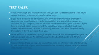 TEST SALES
 You have enough of a foundation now that you can start testing some sales. Try to
spread the word in inexpensive and creative ways.
 If you have a service-based business, get involved with your local chamber of
commerce or small-business chapter immediately and ask what resources are
available for you to speak, present or share information about your business. If you
have a product-based business, test the viability of your product at local swap
meets, farmers markets or other community events to test what the public really
thinks (and if they'll purchase) from you.
 Drive traffic to your website through simple Facebook Ads with capped budgets, or
set up a simple Google Ad Words account with a budget cap to test if traffic is
going to your site.
 You can follow these six steps by yourself for not a lot of money. It’s a fantastic way
to test the viability of your small business before throwing all your time and money
into an unproven idea.
 