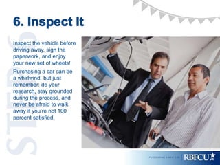 Inspect the vehicle before
driving away, sign the
paperwork, and enjoy
your new set of wheels!
Purchasing a car can be
a whirlwind, but just
remember: do your
research, stay grounded
during the process, and
never be afraid to walk
away if you’re not 100
percent satisfied.
 