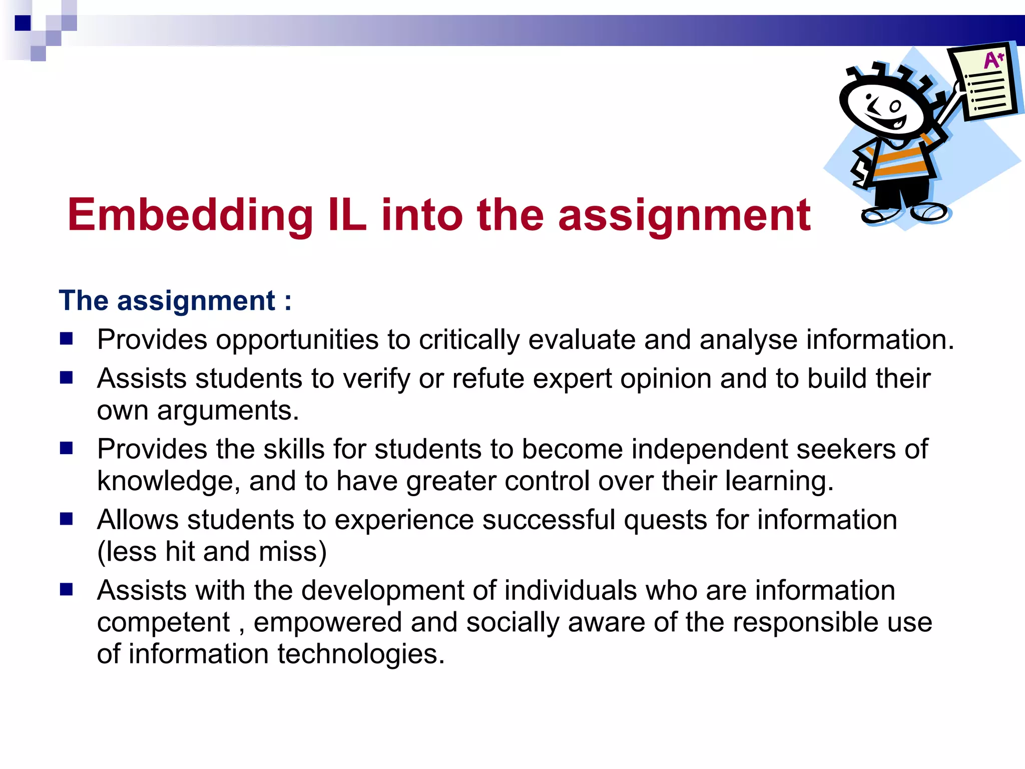 Embedding IL into the assignment   The assignment : Provides opportunities to critically evaluate and analyse information. Assists students to verify or refute expert opinion and to build their own arguments. Provides the skills for students to become independent seekers of knowledge, and to have greater control over their learning. Allows students to experience successful quests for information (less hit and miss) Assists with the development of individuals who are information competent , empowered and socially aware of the responsible use of information technologies.  