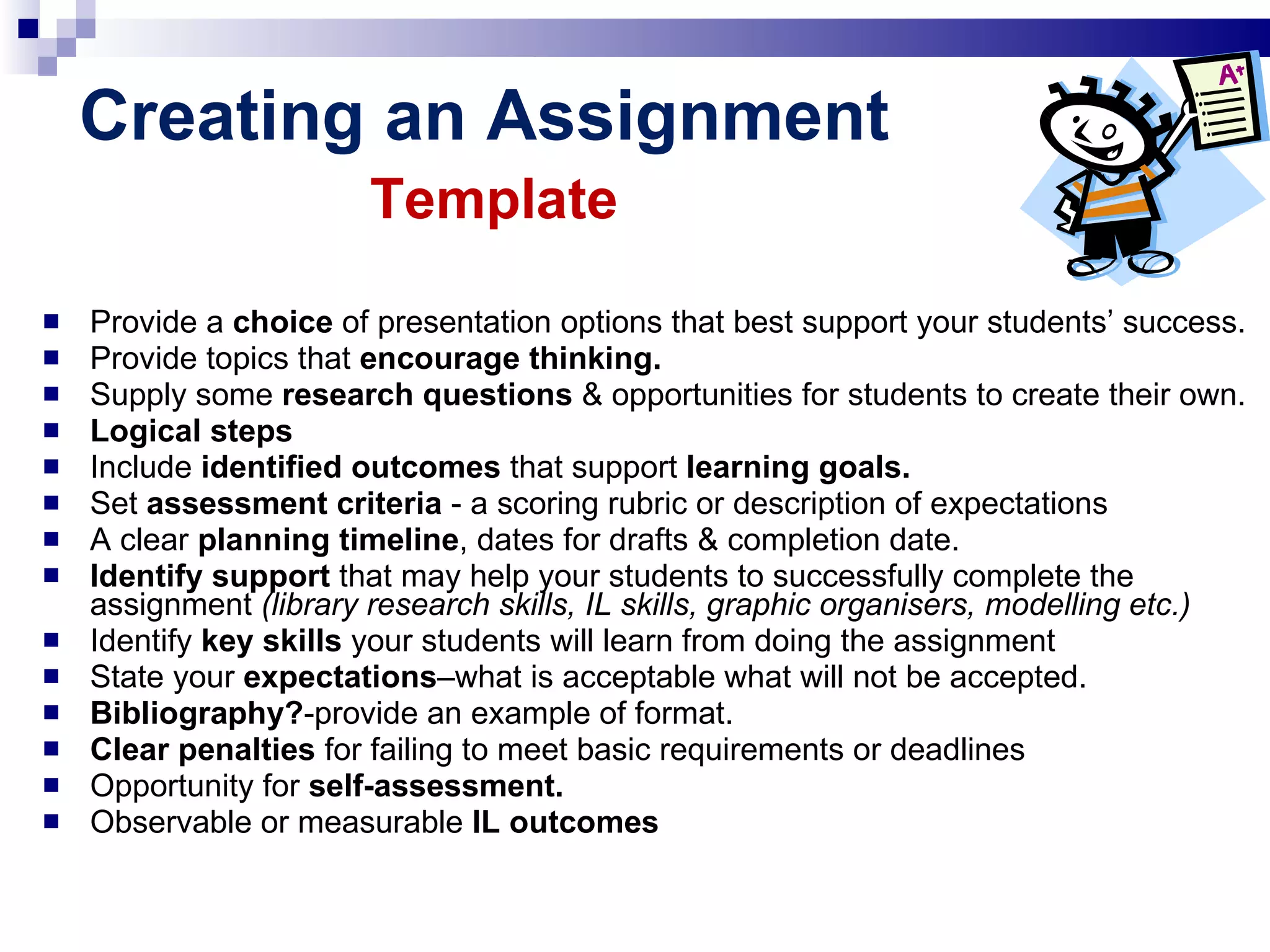 Creating an Assignment   Template Provide a  choice  of presentation options that best support your students’ success. Provide topics that  encourage thinking. Supply some  research questions  &   opportunities for students to create their own. Logical steps Include  identified outcomes  that support  learning goals. Set  assessment criteria  - a scoring rubric or description of expectations A clear  planning timeline , dates for drafts & completion date. Identify support  that may help your students to successfully complete the assignment  (library research skills, IL skills, graphic organisers, modelling etc.) Identify  key skills  your students will learn from doing the assignment State your  expectations –what is acceptable what will not be accepted.  Bibliography? -provide an example of format. Clear penalties  for failing to meet basic requirements or deadlines Opportunity for  self-assessment. Observable or measurable  IL outcomes 