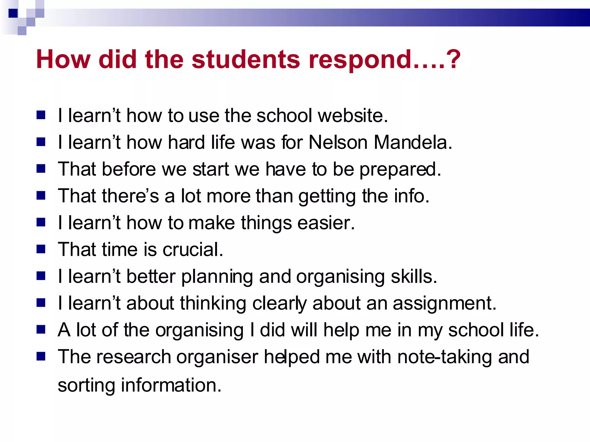 How did the students respond….? I learn’t how to use the school website. I learn’t how hard life was for Nelson Mandela. That before we start we have to be prepared. That there’s a lot more than getting the info. I learn’t how to make things easier. That time is crucial. I learn’t better planning and organising skills. I learn’t about thinking clearly about an assignment. A lot of the organising I did will help me in my school life. The research organiser helped me with note-taking and sorting information. 
