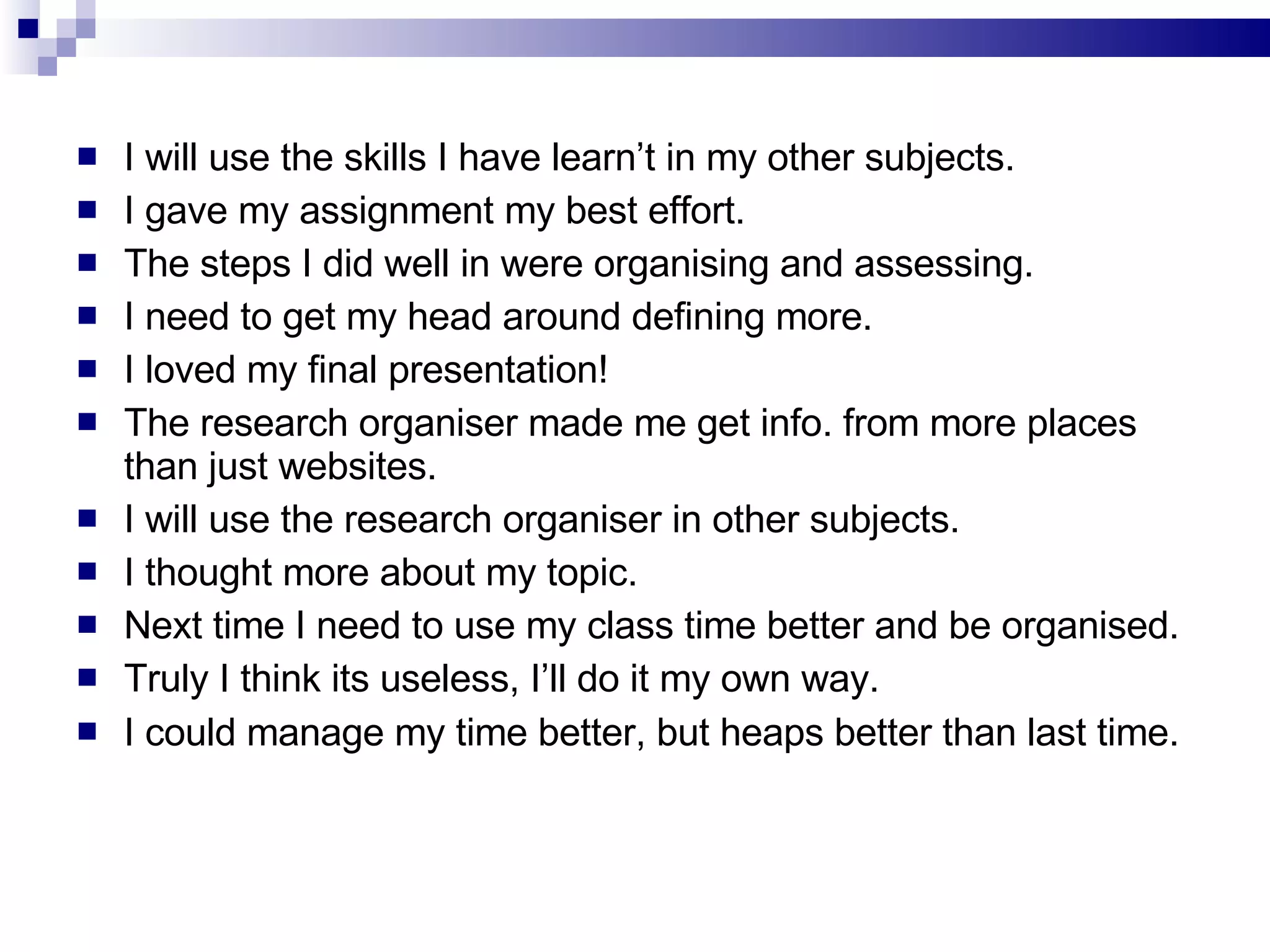 I will use the skills I have learn’t in my other subjects. I gave my assignment my best effort. The steps I did well in were organising and assessing. I need to get my head around defining more. I loved my final presentation! The research organiser made me get info. from more places than just websites. I will use the research organiser in other subjects. I thought more about my topic. Next time I need to use my class time better and be organised. Truly I think its useless, I’ll do it my own way. I could manage my time better, but heaps better than last time. 
