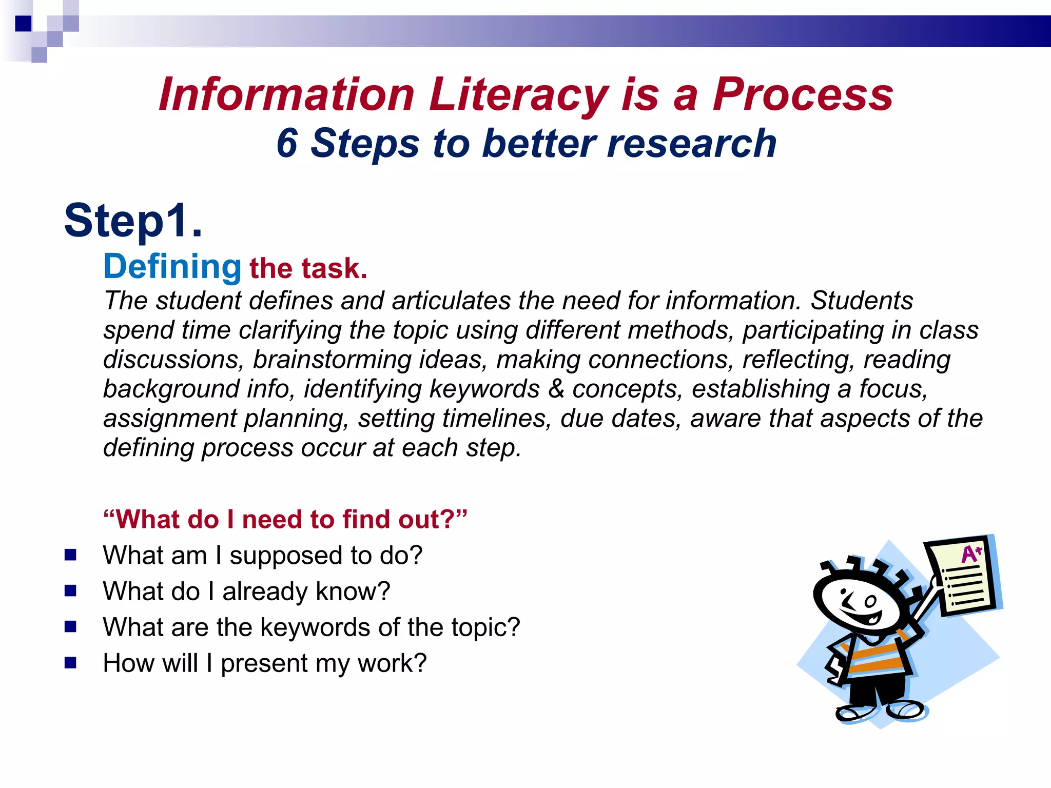 Information Literacy is a Process 6 Steps to better research Step1.  Defining   the task. The student defines and articulates the need for information. Students spend time clarifying the topic using different methods, participating in class discussions, brainstorming ideas, making connections, reflecting, reading background info, identifying keywords & concepts, establishing a focus, assignment planning, setting timelines, due dates, aware that aspects of the defining process occur at each step. “ What do I need to find out?” What am I supposed to do?  What do I already know? What are the keywords of the topic? How will I present my work? 