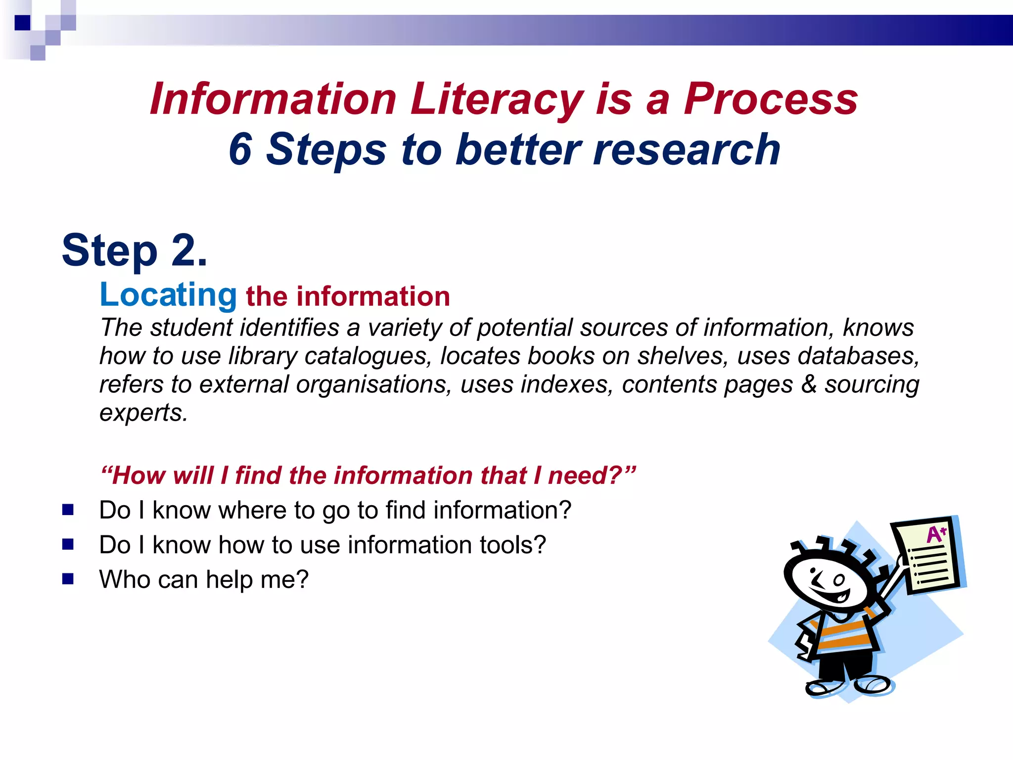 Information Literacy is a Process 6 Steps to better research Step 2. Locating   the information The student identifies a variety of potential sources of information, knows how to use library catalogues, locates books on shelves, uses databases, refers to external organisations, uses indexes, contents pages & sourcing experts. “ How will I find the information that I need?”  Do I know where to go to find information?  Do I know how to use information tools?  Who can help me? 