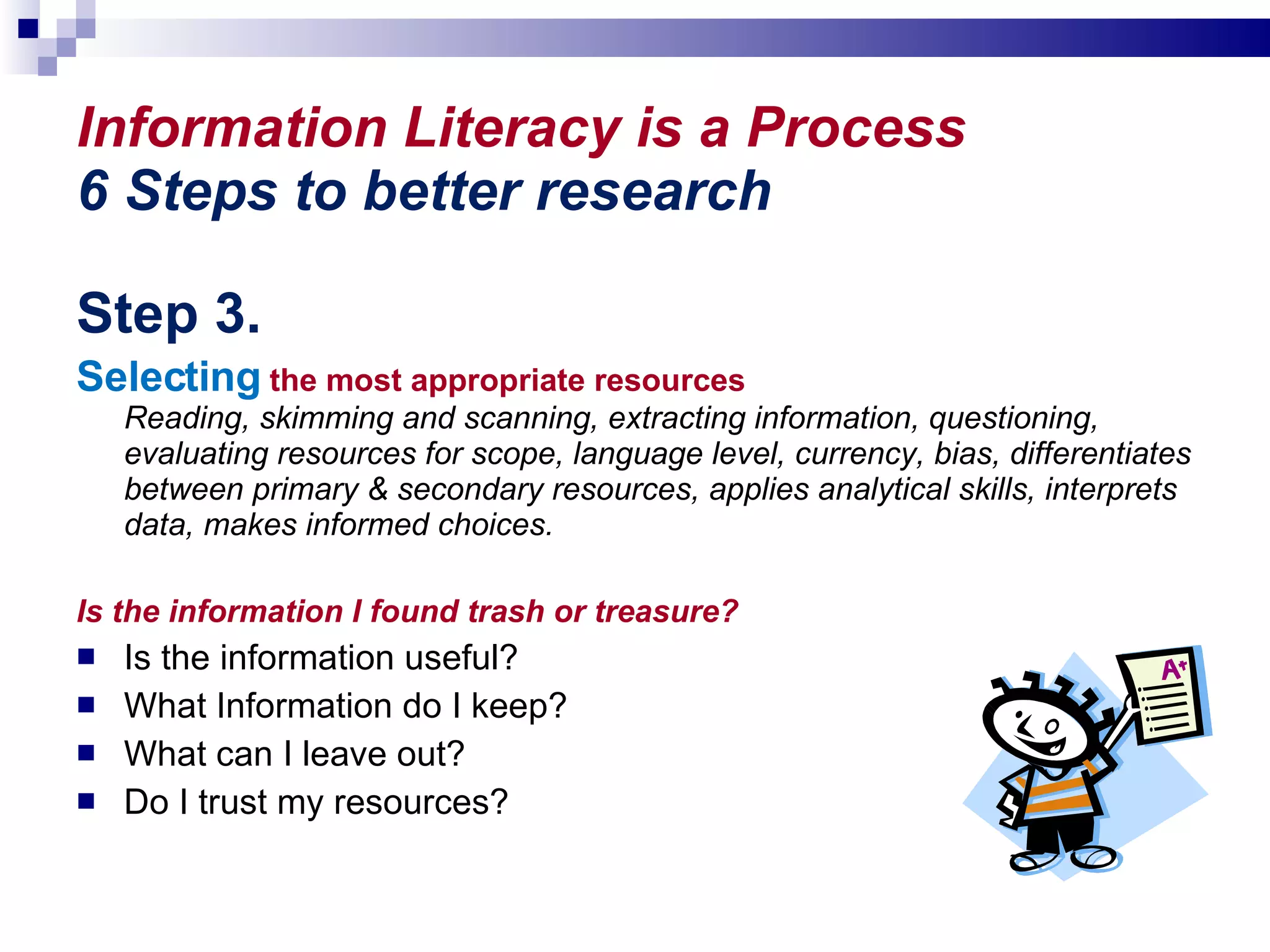 Information Literacy is a Process 6 Steps to better research Step 3. Selecting  the most appropriate resources  Reading, skimming and scanning, extracting information, questioning, evaluating resources for scope, language level, currency, bias, differentiates between primary & secondary resources, applies analytical skills, interprets data, makes informed choices. Is the information I found trash or treasure? Is the information useful?  What Information do I keep? What can I leave out?  Do I trust my resources? 