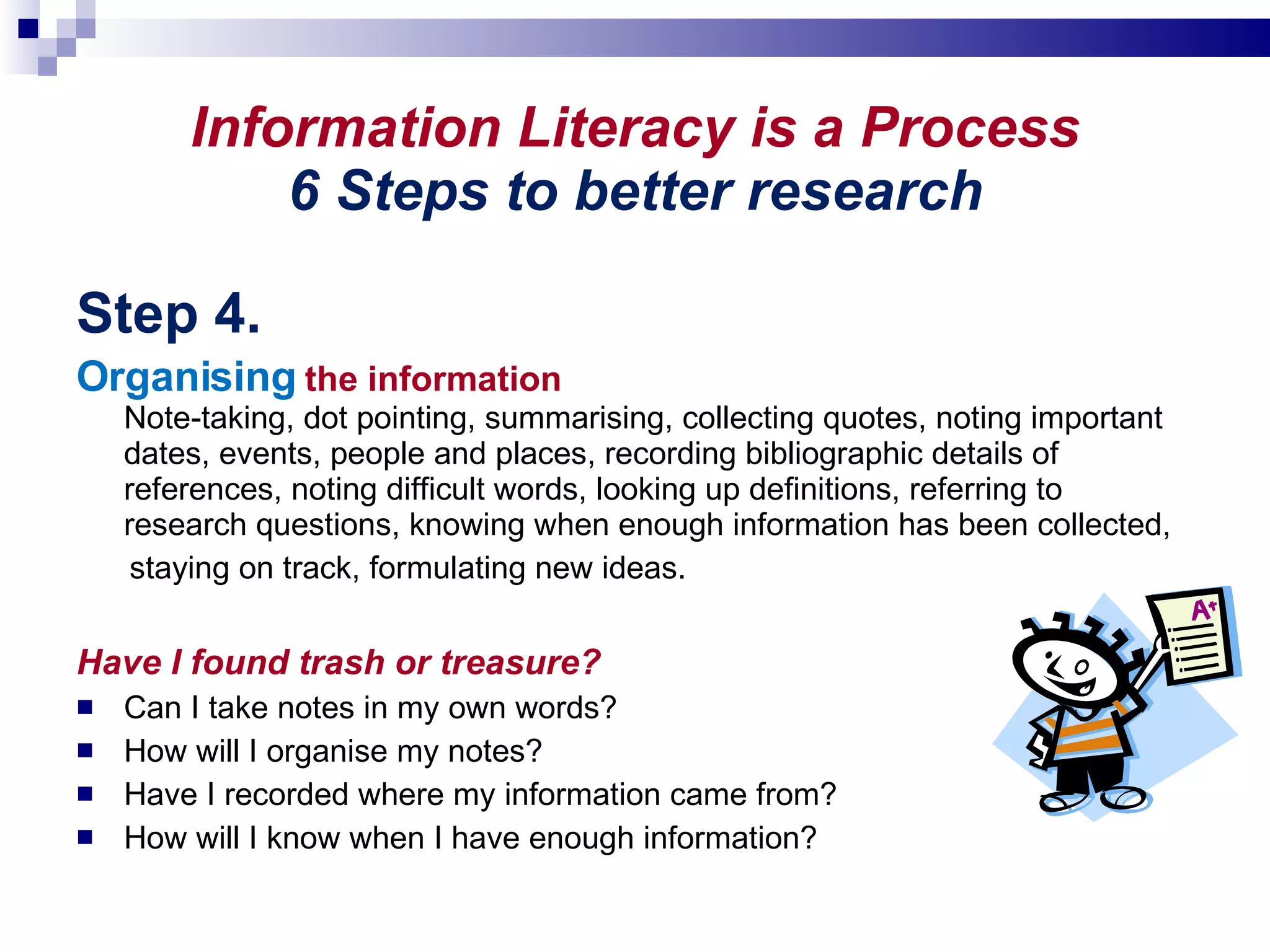 Information Literacy is a Process 6 Steps to better research Step 4. Organising  the information Note-taking, dot pointing, summarising, collecting quotes, noting important dates, events, people and places, recording bibliographic details of references, noting difficult words, looking up definitions, referring to research questions, knowing when enough information has been collected, staying on track, formulating new ideas. Have I found trash or treasure? Can I take notes in my own words? How will I organise my notes? Have I recorded where my information came from?  How will I know when I have enough information? 