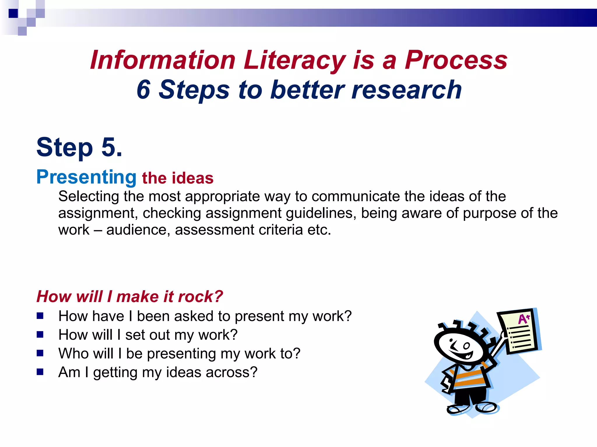Information Literacy is a Process 6 Steps to better research Step 5. Presenting   the ideas Selecting the most appropriate way to communicate the ideas of the assignment, checking assignment guidelines, being aware of purpose of the work – audience, assessment criteria etc.  How will I make it rock? How have I been asked to present my work? How will I set out my work? Who will I be presenting my work to? Am I getting my ideas across? 