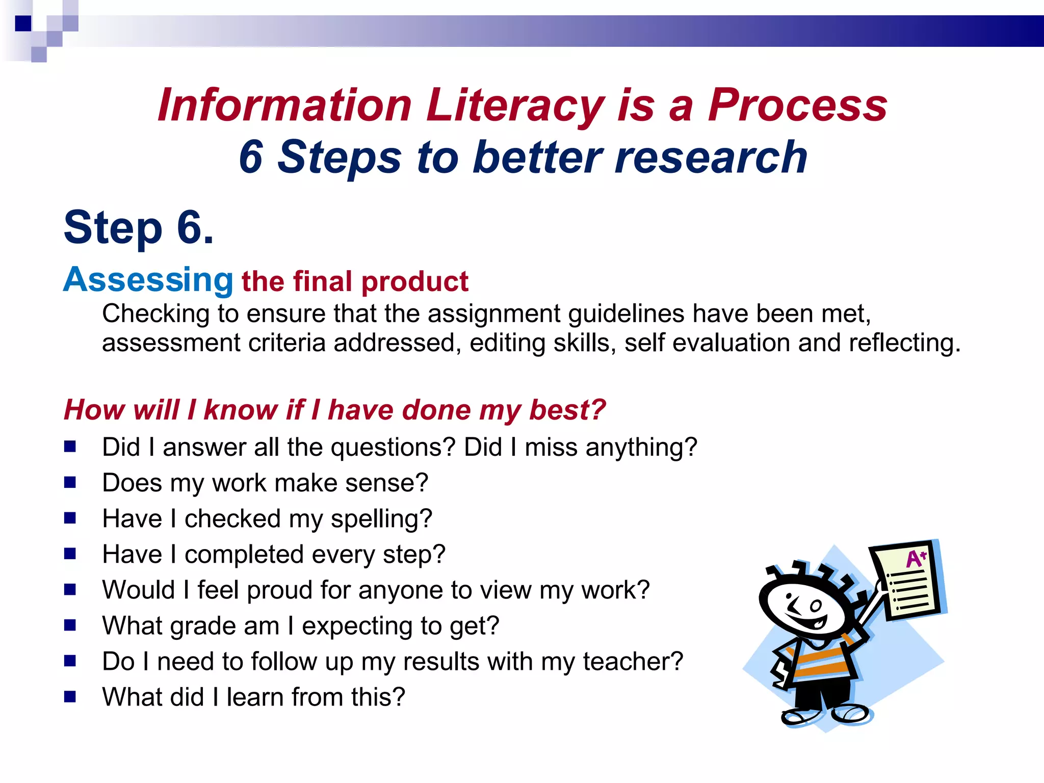 Information Literacy is a Process 6 Steps to better research Step 6. Assessing  the final product Checking to ensure that the assignment guidelines have been met, assessment criteria addressed, editing skills, self evaluation and reflecting. How will I know if I have done my best? Did I answer all the questions? Did I miss anything? Does my work make sense?  Have I checked my spelling? Have I completed every step? Would I feel proud for anyone to view my work? What grade am I expecting to get? Do I need to follow up my results with my teacher? What did I learn from this? 