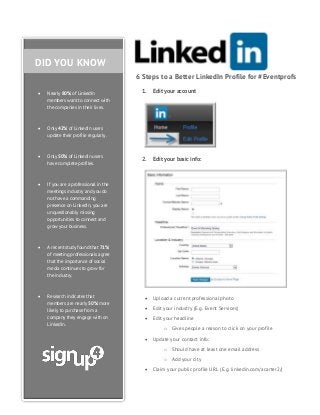 DID YOU KNOW
6 Steps to a Better LinkedIn Profile for #Eventprofs


Nearly 80% of LinkedIn
members want to connect with
the companies in their lives.



Only 50% of LinkedIn users
have complete profiles.



Research indicates that
members are nearly 50% more
likely to purchase from a
company they engage with on
LinkedIn.

Edit your basic info:

A recent study found that 71%
of meeting professionals agree
that the importance of social
media continues to grow for
the industry.



2.

If you are a professional in the
meetings industry and you do
not have a commanding
presence on LinkedIn, you are
unquestionably missing
opportunities to connect and
grow your business.



Edit your account

Only 42% of LinkedIn users
update their profile regularly.



1.

 Upload a current professional photo
 Edit your industry (E.g. Event Services)
 Edit your headline
o Gives people a reason to click on your profile
 Update your contact info:
o Should have at least one email address
o Add your city
 Claim your public profile URL (E.g. linkedin.com/acarter2/)

 