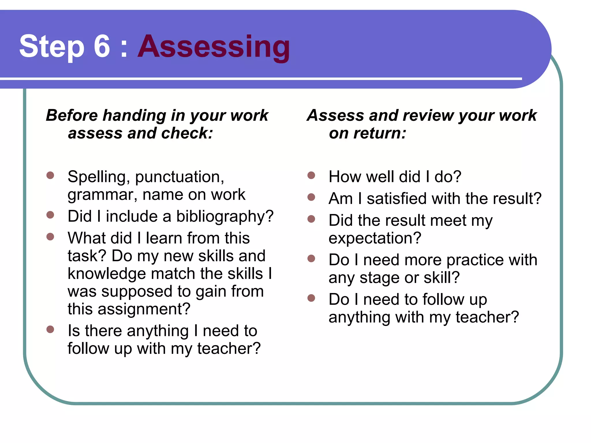 Step 6 :  Assessing Before handing in your work assess and check: Spelling, punctuation, grammar, name on work Did I include a bibliography? What did I learn from this task? Do my new skills and knowledge match the skills I was supposed to gain from this assignment? Is there anything I need to follow up with my teacher?  Assess and review your work on return: How well did I do?  Am I satisfied with the result? Did the result meet my expectation?  Do I need more practice with any stage or skill? Do I need to follow up anything with my teacher? 