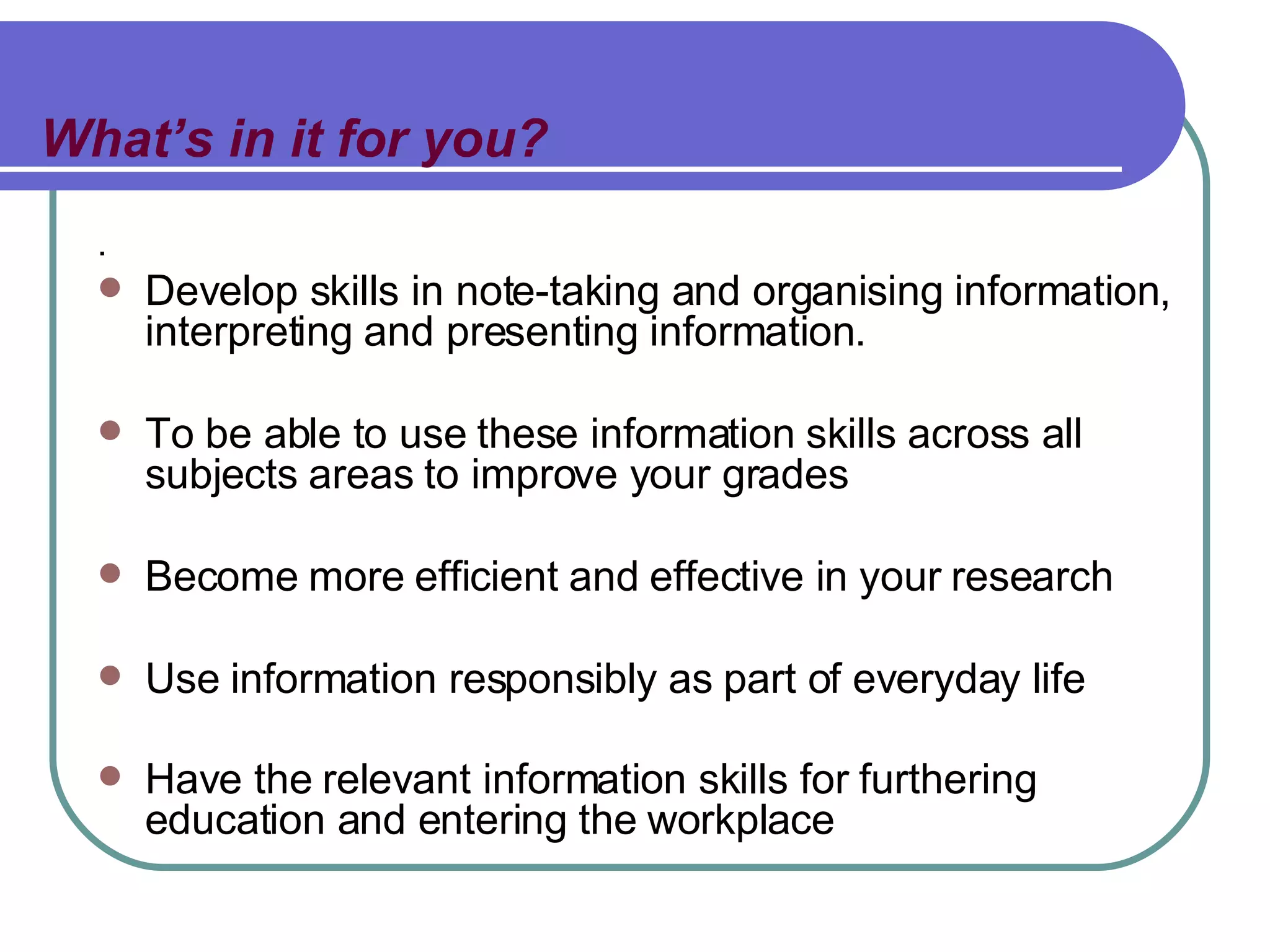 What’s in it for you? . Develop skills in note-taking and organising information, interpreting and presenting information. To be able to use these information skills across all subjects areas to improve your grades Become more efficient and effective in your research Use information responsibly as part of everyday life Have the relevant information skills for furthering education and entering the workplace   