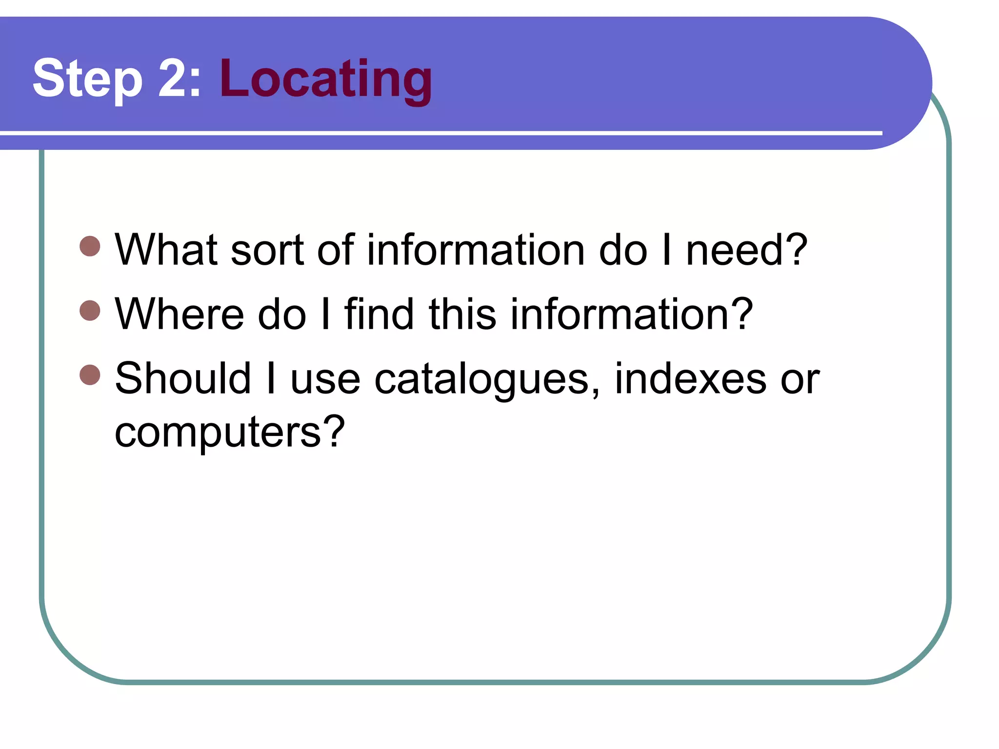 Step 2:  Locating What sort of information do I need?  Where do I find this information? Should I use catalogues, indexes or computers?  