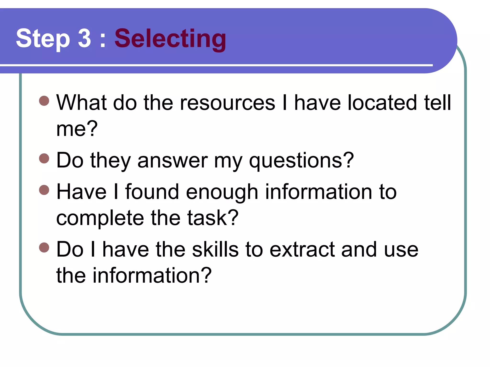 Step 3 :  Selecting What do the resources I have located tell me?  Do they answer my questions? Have I found enough information to complete the task?  Do I have the skills to extract and use the information?  