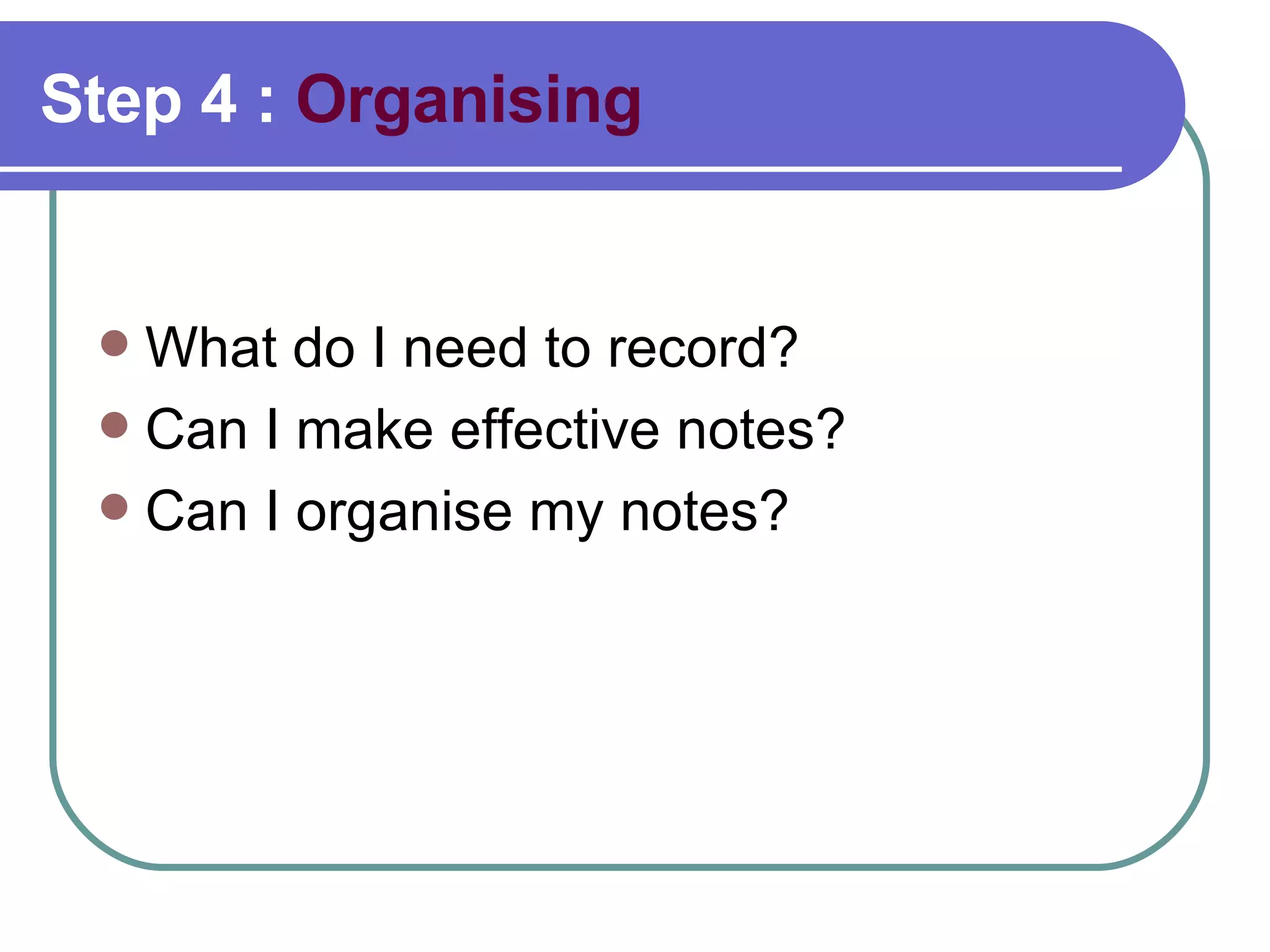 Step 4 :  Organising What do I need to record?  Can I make effective notes?  Can I organise my notes?  